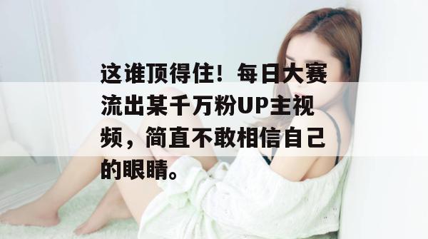 这谁顶得住！每日大赛流出某千万粉UP主视频，简直不敢相信自己的眼睛。