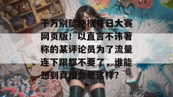 千万别随便搜每日大赛网页版!以直言不讳著称的某评论员为了流量连下限都不要了,谁能想到真相会是这样?