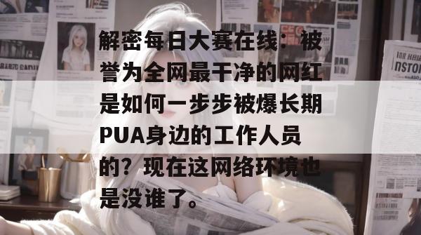 解密每日大赛在线:被誉为全网最干净的网红是如何一步步被爆长期PUA身边的工作人员的?现在这网络环境也是没谁了。