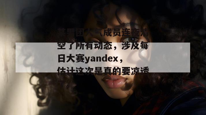 某男团人气成员连夜清空了所有动态,涉及每日大赛yandex,估计这次是真的要凉透了。