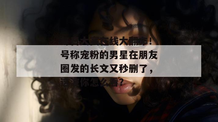 每日大赛在线大翻车！号称宠粉的男星在朋友圈发的长文又秒删了，这波你怎么看？