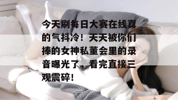 今天刷每日大赛在线真的气抖冷！天天被你们捧的女神私董会里的录音曝光了，看完直接三观震碎！