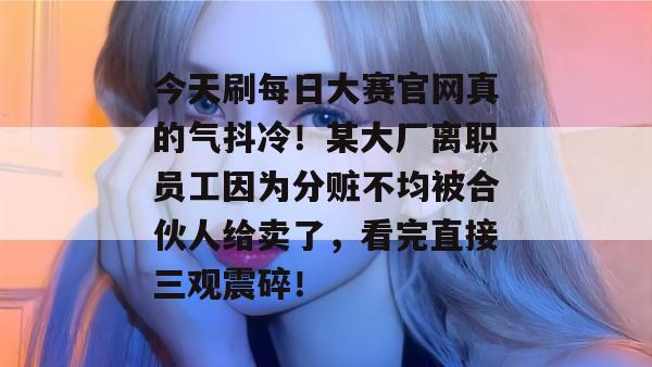 今天刷每日大赛官网真的气抖冷！某大厂离职员工因为分赃不均被合伙人给卖了，看完直接三观震碎！