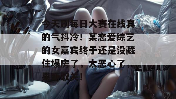 今天刷每日大赛在线真的气抖冷！某恋爱综艺的女嘉宾终于还是没藏住塌房了，太恶心了，果断取关！