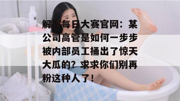 解密每日大赛官网：某公司高管是如何一步步被内部员工捅出了惊天大瓜的？求求你们别再粉这种人了！