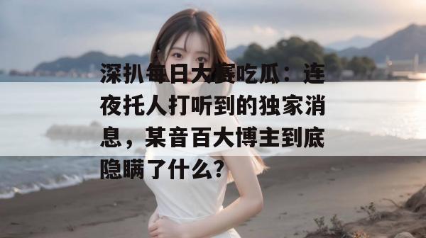 深扒每日大赛吃瓜：连夜托人打听到的独家消息，某音百大博主到底隐瞒了什么？