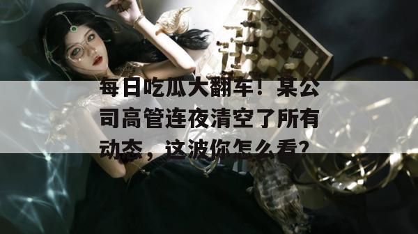 每日吃瓜大翻车!某公司高管连夜清空了所有动态,这波你怎么看? 每日吃瓜大翻车!某公司高管连夜清空了所有动态,这波你怎么看?