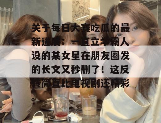 关于每日大赛吃瓜的最新进展：一直立学霸人设的某女星在朋友圈发的长文又秒删了！这反转简直比电视剧还精彩。