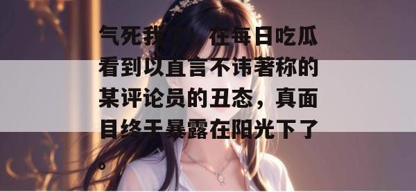 气死我了！在每日吃瓜看到以直言不讳著称的某评论员的丑态，真面目终于暴露在阳光下了。
